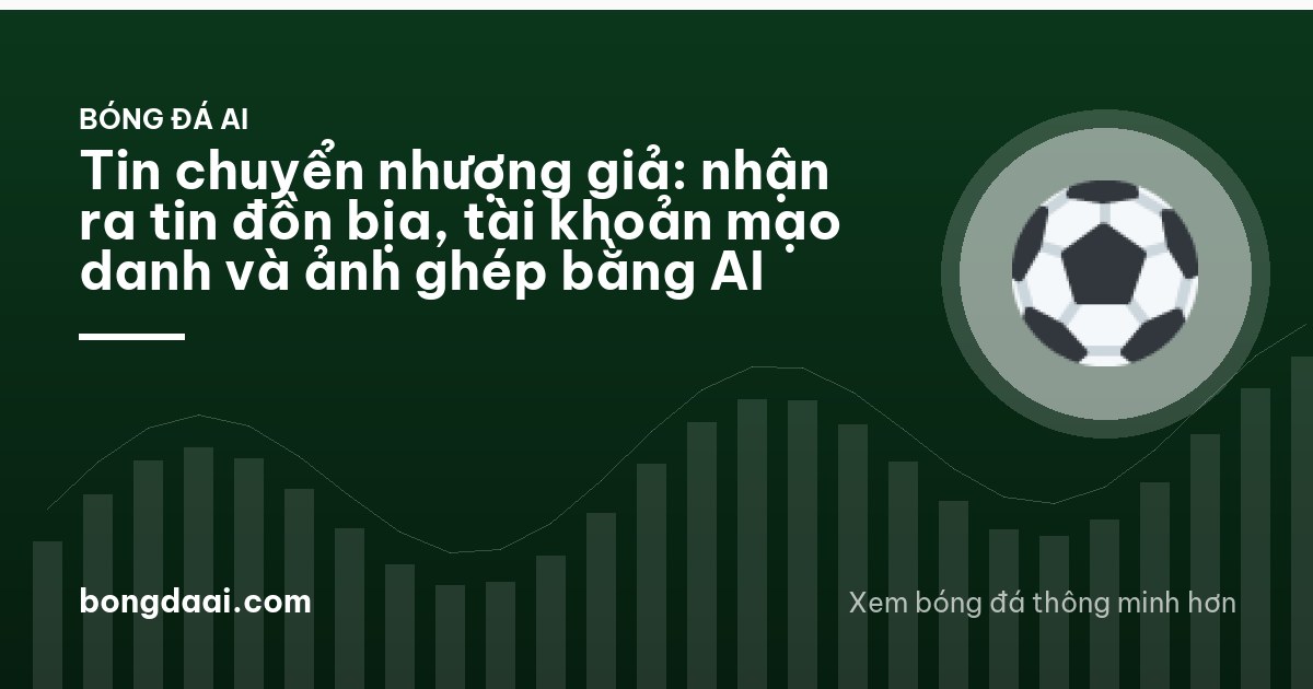Tin chuyển nhượng giả: nhận ra tin đồn bịa, tài khoản mạo danh và ảnh ghép bằng AI